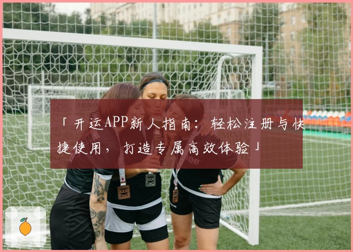 「开运APP新人指南：轻松注册与快捷使用，打造专属高效体验」