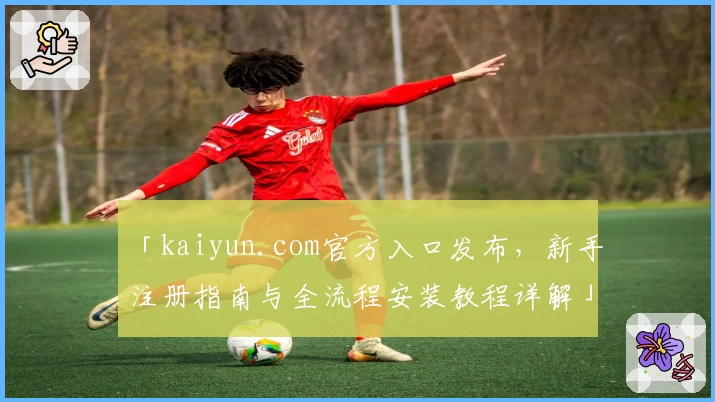 「kaiyun.com官方入口发布，新手注册指南与全流程安装教程详解」
