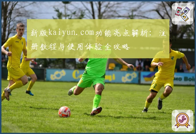新版kaiyun.com功能亮点解析：注册教程与使用体验全攻略