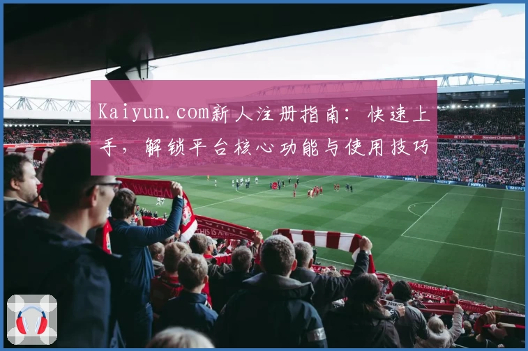 Kaiyun.com新人注册指南：快速上手，解锁平台核心功能与使用技巧