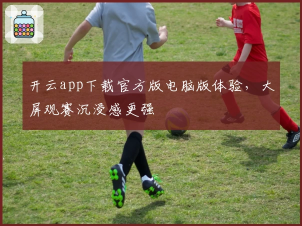 开云app下载官方版电脑版体验，大屏观赛沉浸感更强