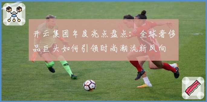 开云集团年度亮点盘点：全球奢侈品巨头如何引领时尚潮流新风向