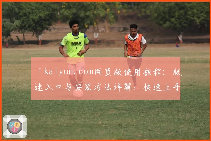 「kaiyun.com网页版使用教程：极速入口与安装方法详解，快速上手新手必备指南」