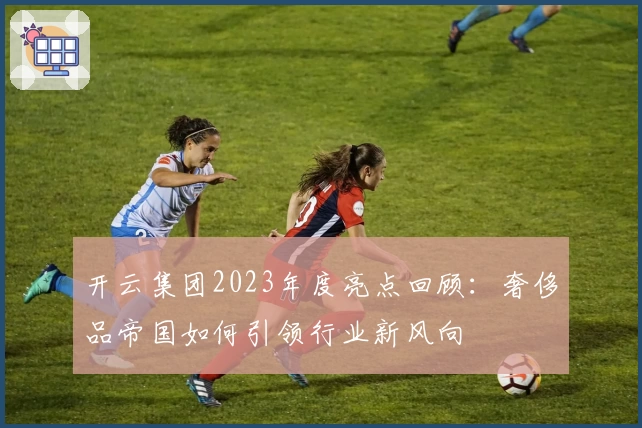 开云集团2023年度亮点回顾：奢侈品帝国如何引领行业新风向