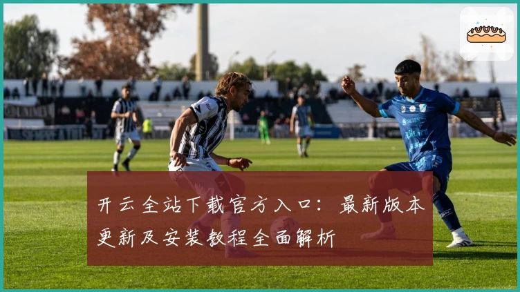 开云全站下载官方入口：最新版本更新及安装教程全面解析
