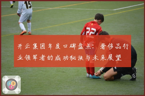 开云集团年度口碑盘点：奢侈品行业领军者的成功秘诀与未来展望