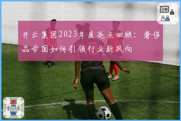 开云集团2023年度亮点回顾：奢侈品帝国如何引领行业新风向