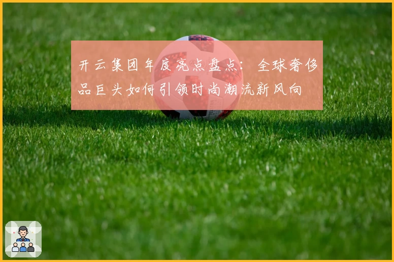 开云集团年度亮点盘点：全球奢侈品巨头如何引领时尚潮流新风向