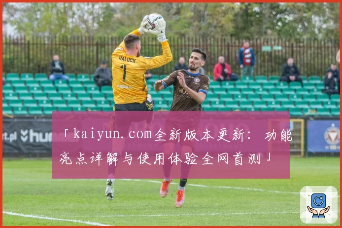 「kaiyun.com全新版本更新：功能亮点详解与使用体验全网首测」