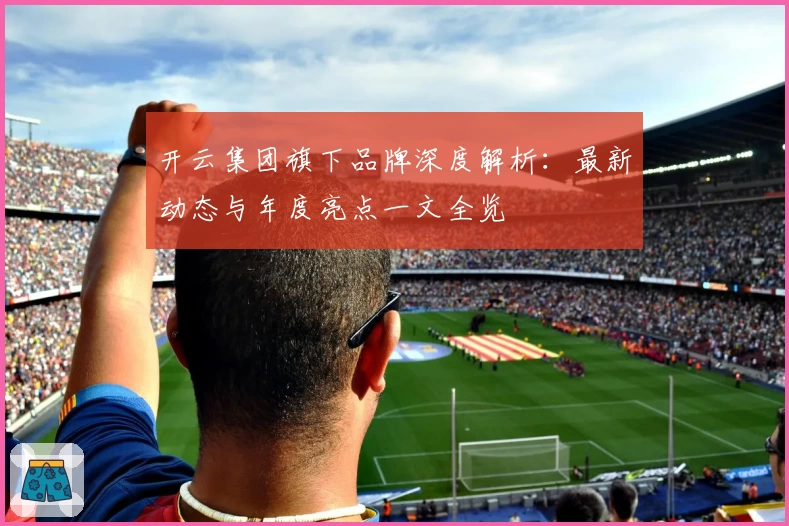 开云集团旗下品牌深度解析：最新动态与年度亮点一文全览