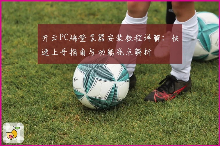 开云PC端登录器安装教程详解：快速上手指南与功能亮点解析