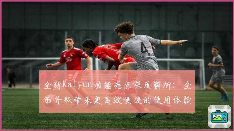 全新Kaiyun功能亮点深度解析：全面升级带来更高效便捷的使用体验
